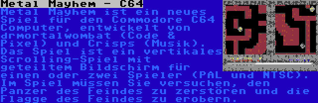Metal Mayhem - C64 | Metal Mayhem ist ein neues Spiel für den Commodore C64 Computer, entwickelt von drmortalwombat (Code & Pixel) und Crisps (Musik). Das Spiel ist ein vertikales Scrolling-Spiel mit geteiltem Bildschirm für einen oder zwei Spieler (PAL und NTSC). Im Spiel müssen Sie versuchen, den Panzer des Feindes zu zerstören und die Flagge des Feindes zu erobern.