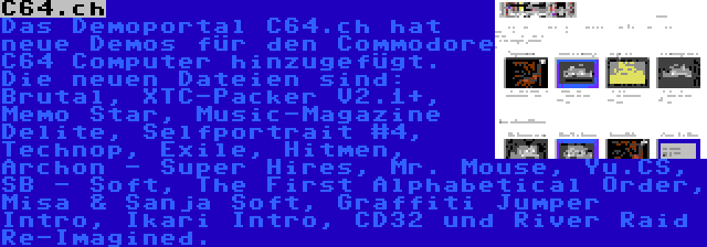 C64.ch | Das Demoportal C64.ch hat neue Demos für den Commodore C64 Computer hinzugefügt. Die neuen Dateien sind: Brutal, XTC-Packer V2.1+, Memo Star, Music-Magazine Delite, Selfportrait #4, Technop, Exile, Hitmen, Archon - Super Hires, Mr. Mouse, Yu.CS, SB - Soft, The First Alphabetical Order, Misa & Sanja Soft, Graffiti Jumper Intro, Ikari Intro, CD32 und River Raid Re-Imagined.