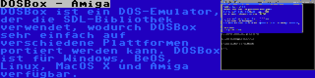 DOSBox - Amiga | DOSBox ist ein DOS-Emulator, der die SDL-Bibliothek verwendet, wodurch DOSBox sehr einfach auf verschiedene Plattformen portiert werden kann. DOSBox ist für Windows, BeOS, Linux, MacOS X und Amiga verfügbar.