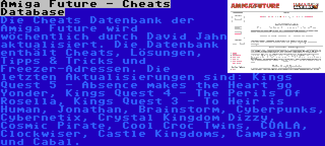 Amiga Future - Cheats Database | Die Cheats Datenbank der Amiga Future wird wöchentlich durch David Jahn aktualisiert. Die Datenbank enthält Cheats, Lösungen, Tipps & Tricks und Freezer-Adressen. Die letzten Aktualisierungen sind: Kings Quest 5 - Absence makes the Heart go Yonder, Kings Quest 4 - The Perils Of Rosella, Kings Quest 3 - To Heir is Human, Jonathan, Brainstorm, Cyberpunks, Cybernetix, Crystal Kingdom Dizzy, Cosmic Pirate, Cool Croc Twins, COALA, Clockwiser, Castle Kingdoms, Campaign und Cabal.