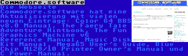 Commodore.software | Die Webseite Commodore.software hat eine Aktualisierung mit vielen neuen Einträge: Color 64 BBS v8.0 Manual, The Faery Tale Adventure Hintbook, The Fun Graphics Machine v6 Reference Manual, Magic Disk Kit Manual, Mega65 User's Guide, Blue Chip M120/10 Printer Owner's Manual und C Power Manual.
