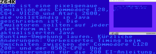 Z64K | Z64K ist eine pixelgenaue Emulation des Commodore 128, C64, VIC20 und Atari 2600, die vollständig in Java geschrieben ist. Die Emulatoren sollten auf jeder Plattform mit einer aktualisierten Java Runtime-Umgebung laufen. Kürzliche Änderungen: Verbessertes Timing beim Umschalten zwischen der Commodore C128 Z80- und der 8502-CPU. Und Verbesserungen für die Z80 EI-Anleitung.