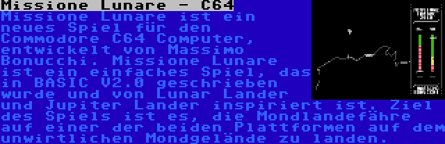 Missione Lunare - C64 | Missione Lunare ist ein neues Spiel für den Commodore C64 Computer, entwickelt von Massimo Bonucchi. Missione Lunare ist ein einfaches Spiel, das in BASIC V2.0 geschrieben wurde und von Lunar Lander und Jupiter Lander inspiriert ist. Ziel des Spiels ist es, die Mondlandefähre auf einer der beiden Plattformen auf dem unwirtlichen Mondgelände zu landen.