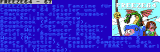 FREEZE64 - 67 | FREEZE64 ist ein Fanzine für Commodore 64 Spieler und -Hacker. In dieser Ausgabe: Good Kniight, Andrew Braybrook (Paradroid), Doughboy, Cops 'n' Robbers, Sabre Wulf, Saucer Attack, Gridlock, Bounder, Keith Wood (Mr. Dig, Arena 3000, Pengon & Space Shuttle), Fragile Gamebert, Back To The Future 2, Blagger, FRAK! und Karl Hörnell (Inbread).