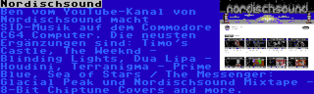Nordischsound | Ben vom YouTube-Kanal von Nordischsound macht SID-Musik auf dem Commodore C64 Computer. Die neusten Ergänzungen sind: Timo's Castle, The Weeknd - Blinding Lights, Dua Lipa - Houdini, Terranigma - Prime Blue, Sea of Stars / The Messenger: Glacial Peak und Nordischsound Mixtape - 8-Bit Chiptune Covers and more.