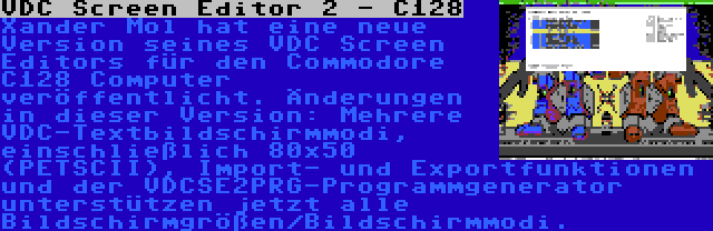 VDC Screen Editor 2 - C128 | Xander Mol hat eine neue Version seines VDC Screen Editors für den Commodore C128 Computer veröffentlicht. Änderungen in dieser Version: Mehrere VDC-Textbildschirmmodi, einschließlich 80x50 (PETSCII), Import- und Exportfunktionen und der VDCSE2PRG-Programmgenerator unterstützen jetzt alle Bildschirmgrößen/Bildschirmmodi.