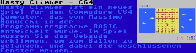 Hasty Climber - C64 | Hasty Climber ist ein neues Spiel für den Commodore C64 Computer, das von Massimo Bonucchi in der Programmiersprache BASIC entwickelt wurde. Im Spiel müssen Sie das Gebäude erklimmen, um zum Ballon zu gelangen, und dabei die geschlossenen Fenster meiden.