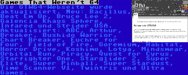 Games That Weren't 64 | Die GTW64-Webseite wurde aktualisiert. Neu: Bacillus, Beat Em Up, Bruce Lee 2, Galencia Khaos Sphere, Infared und Strider USA. Aktualisiert: ABC, Arthur, Breaker, Bushido Warrior, Chart Breaker, Euchre for Four, Field of Fire, Goremium, Habitat, Horror Drive, Koshimo, Lotya, Mindsmear, Orbital Run, Piracy, Quest for Cyrus, Starfighter One, Starglider 2, Super Elite, Super Pinball, Super Stardust, Time Scanner V1, Twintris und Ultra Games.