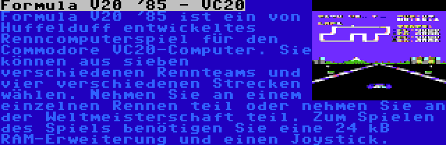 Formula V20 '85 - VC20 | Formula V20 '85 ist ein von Huffelduff entwickeltes Renncomputerspiel für den Commodore VC20-Computer. Sie können aus sieben verschiedenen Rennteams und vier verschiedenen Strecken wählen. Nehmen Sie an einem einzelnen Rennen teil oder nehmen Sie an der Weltmeisterschaft teil. Zum Spielen des Spiels benötigen Sie eine 24 kB RAM-Erweiterung und einen Joystick.