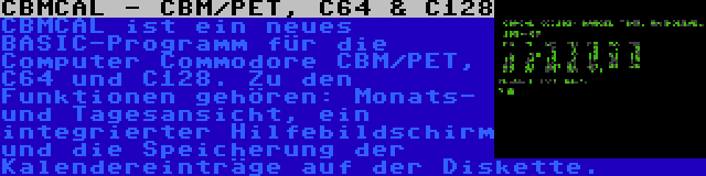 CBMCAL - CBM/PET, C64 & C128 | CBMCAL ist ein neues BASIC-Programm für die Computer Commodore CBM/PET, C64 und C128. Zu den Funktionen gehören: Monats- und Tagesansicht, ein integrierter Hilfebildschirm und die Speicherung der Kalendereinträge auf der Diskette.