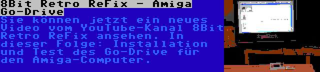 8Bit Retro ReFix - Amiga Go-Drive | Sie können jetzt ein neues Video vom YouTube-Kanal 8Bit Retro ReFix ansehen. In dieser Folge: Installation und Test des Go-Drive für den Amiga-Computer.