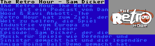 The Retro Hour - Sam Dicker | The Retro Hour The Retro Hour ist ein Podcast von Dan Wood & Ravi Abbott. The Retro Hour hat zum Ziel, der Welt zu helfen, die Spiel Industrie vom Europa zu verstehen. In dieser Episode: Sam Dicker, der die Musik für Spiele wie Defender und Sinistar gemacht hat und die legendäre Amiga-Boing-Ball-Demo gemacht hat.
