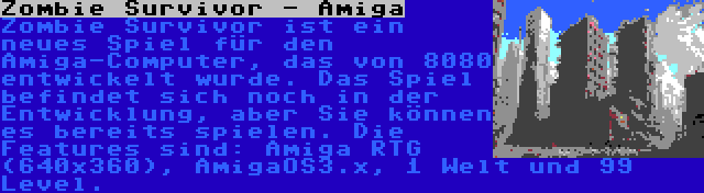 Zombie Survivor - Amiga | Zombie Survivor ist ein neues Spiel für den Amiga-Computer, das von 8080 entwickelt wurde. Das Spiel befindet sich noch in der Entwicklung, aber Sie können es bereits spielen. Die Features sind: Amiga RTG (640x360), AmigaOS3.x, 1 Welt und 99 Level.