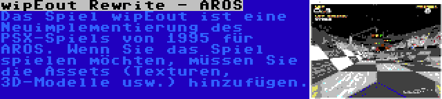 wipEout Rewrite - AROS | Das Spiel wipEout ist eine Neuimplementierung des PSX-Spiels von 1995 für AROS. Wenn Sie das Spiel spielen möchten, müssen Sie die Assets (Texturen, 3D-Modelle usw.) hinzufügen.