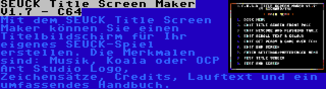 SEUCK Title Screen Maker V1.7 - C64 | Mit dem SEUCK Title Screen Maker können Sie einen Titelbildschirm für Ihr eigenes SEUCK-Spiel erstellen. Die Merkmalen sind: Musik, Koala oder OCP Art Studio Logo, Zeichensätze, Credits, Lauftext und ein umfassendes Handbuch.