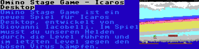 Omino Stage Game - Icaros Desktop | Omino Stage Game ist ein neues Spiel für Icaros Desktop, entwickelt von Giovanni Iacobelli. Im Spiel musst du unseren Helden durch die Level führen und im letzten Level gegen den bösen Virus kämpfen.