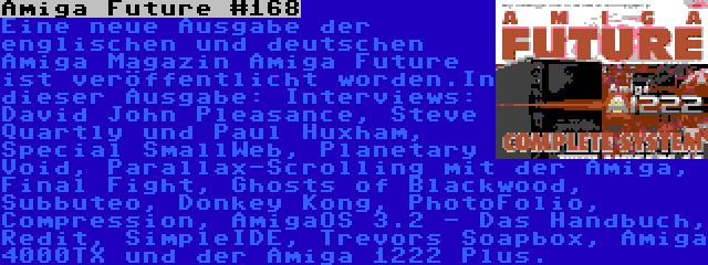 Amiga Future #168 | Eine neue Ausgabe der englischen und deutschen Amiga Magazin Amiga Future ist veröffentlicht worden.In dieser Ausgabe: Interviews: David John Pleasance, Steve Quartly und Paul Huxham, Special SmallWeb, Planetary Void, Parallax-Scrolling mit der Amiga, Final Fight, Ghosts of Blackwood, Subbuteo, Donkey Kong, PhotoFolio, Compression, AmigaOS 3.2 - Das Handbuch, Redit, SimpleIDE, Trevors Soapbox, Amiga 4000TX und der Amiga 1222 Plus.