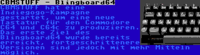 CBMSTUFF - Blingboard64 | CBMSTUFF hat eine Indiegogo-Kampagne gestartet, um eine neue Tastatur für den Commodore C64 und C64c zu produzieren. Das erste Ziel des Blingboard64 wurde bereits erreicht, fortgeschrittenere Versionen sind jedoch mit mehr Mitteln möglich.