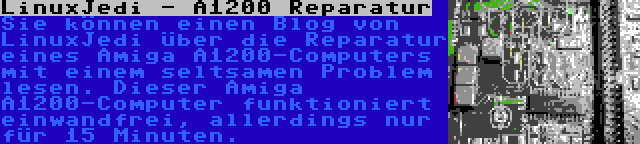 LinuxJedi - A1200 Reparatur | Sie können einen Blog von LinuxJedi über die Reparatur eines Amiga A1200-Computers mit einem seltsamen Problem lesen. Dieser Amiga A1200-Computer funktioniert einwandfrei, allerdings nur für 15 Minuten.