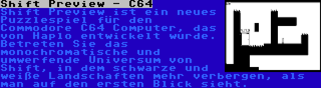 Shift Preview - C64 | Shift Preview ist ein neues Puzzlespiel für den Commodore C64 Computer, das von Haplo entwickelt wurde. Betreten Sie das monochromatische und umwerfende Universum von Shift, in dem schwarze und weiße Landschaften mehr verbergen, als man auf den ersten Blick sieht.