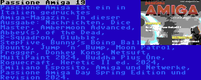 Passione Amiga 19 | Passione Amiga ist ein in Italien gedrucktes Amiga-Magazin. In dieser Ausgabe: Nachrichten, Dice Master, Ambermoon Advanced, Abbey(s) of the Dead, R-Squadron, Glubble, StepFive, Bunny's Boing Ball Bounty, Jump 'n' Bump, Moon Patrol, Frogger, Donkey Kong, Netsuft, MultiPaint 2024, Buddha Plus One, Roguecraft, Heretic II ed. 2024, Emiliano Esposito, Amiga und Netwerke, Passione Amiga Day Spring Edition und Revision 2024.