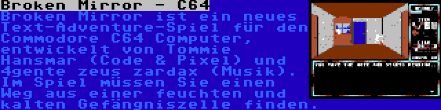 Broken Mirror - C64 | Broken Mirror ist ein neues Text-Adventure-Spiel für den Commodore C64 Computer, entwickelt von Tommie Hansmar (Code & Pixel) und 4gente zeus zardax (Musik). Im Spiel müssen Sie einen Weg aus einer feuchten und kalten Gefängniszelle finden.