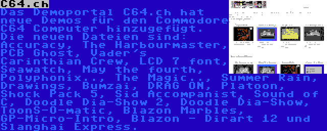 C64.ch | Das Demoportal C64.ch hat neue Demos für den Commodore C64 Computer hinzugefügt. Die neuen Dateien sind: Accuracy, The Harbourmaster, PCB Ghost, Vader's Carinthian Crew, LCD 7 font, Seawatch, May the fourth, Polyphonix.., The Magic.., Summer Rain, Drawings, Bumzai, DRAG ON, Platoon, Shock Pack 5, Sid Accompanist, Sound of C, Doodle Dia-Show 2, Doodle Dia-Show, ToonS-O-matic, Blazon Marbles, GP-Micro-Intro, Blazon - Dirart 12 und Slanghai Express.