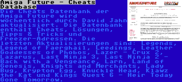 Amiga Future - Cheats Database | Die Cheats Datenbank der Amiga Future wird wöchentlich durch David Jahn aktualisiert. Die Datenbank enthält Cheats, Lösungen, Tipps & Tricks und Freezer-Adressen. Die letzten Aktualisierungen sind: Legends, Legend of Faerghail, Leedings, Leather Goddesses of Phobos, Lazer - Crux 2, Lazarus, Last Ninja 3, Last Ninja 2 - Back with a Vengeance, Larn, Land of Genesis, Knights and Merchants, Lady Bug, Krypton Egg, Knuckle Head, Klawz the Kat und Kings Quest 6 - Heir Today Gone Tomorrow.