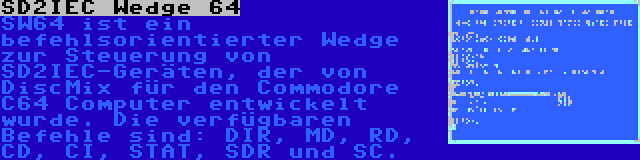 SD2IEC Wedge 64 | SW64 ist ein befehlsorientierter Wedge zur Steuerung von SD2IEC-Geräten, der von DiscMix für den Commodore C64 Computer entwickelt wurde. Die verfügbaren Befehle sind: DIR, MD, RD, CD, CI, STAT, SDR und SC.