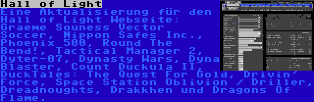 Hall of Light | Eine Aktualisierung für den Hall of Light Webseite: Graeme Souness Vector Soccer, Nippon Safes Inc., Phoenix 500, Round The Bend!, Tactical Manager 2, Dyter-07, Dynasty Wars, Dyna Blaster, Count Duckula II, DuckTales: The Quest For Gold, Drivin' Force, Space Station Oblivion / Driller, Dreadnoughts, Drakkhen und Dragons Of Flame.