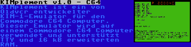 KIMplement v1.0 - C64 | KIMplement ist ein von Oldvcr entwickelter KIM-1-Emulator für den Commodore C64 Computer. Dieser Emulator wird auf einem Commodore C64 Computer verwendet und unterstützt TTY und 16 kB erweiterten RAM.