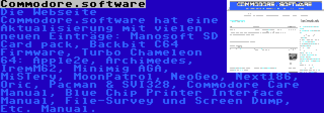 Commodore.software | Die Webseite Commodore.software hat eine Aktualisierung mit vielen neuen Einträge: Manosoft SD Card pack, Backbit C64 Firmware, Turbo Chameleon 64: Apple2e, Archimedes, IremM62, Minimig AGA, MiSTery, MoonPatrol, NeoGeo, Next186, Oric, Pacman & SVI328, Commodore Care Manual, Blue Chip Printer Interface Manual, File-Survey und Screen Dump, Etc. Manual.