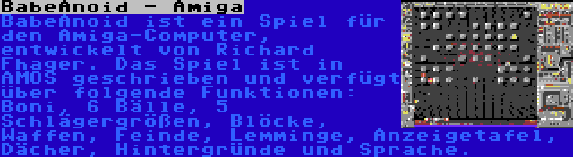 BabeAnoid - Amiga | BabeAnoid ist ein Spiel für den Amiga-Computer, entwickelt von Richard Fhager. Das Spiel ist in AMOS geschrieben und verfügt über folgende Funktionen: Boni, 6 Bälle, 5 Schlägergrößen, Blöcke, Waffen, Feinde, Lemminge, Anzeigetafel, Dächer, Hintergründe und Sprache.