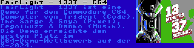 FairLight - 1337 - C64 | FairLight - 1337 ist eine Demo für den Commodore C64 Computer von Trident (Code), The Sarge & Soya (Pixel), Fegolhuzz & Danko (Musik). Die Demo erreichte den ersten Platz im C64-Demo-Wettbewerb auf der X-2024.