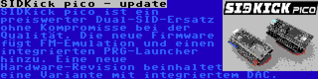 SIDKick pico - update | SIDKick pico ist ein preiswerter Dual-SID-Ersatz ohne Kompromisse bei der Qualität. Die neue Firmware fügt FM-Emulation und einen integrierten PRG-Launcher hinzu. Eine neue Hardware-Revision beinhaltet eine Variante mit integriertem DAC.