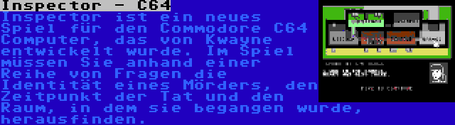 Inspector - C64 | Inspector ist ein neues Spiel für den Commodore C64 Computer, das von Kwayne entwickelt wurde. Im Spiel müssen Sie anhand einer Reihe von Fragen die Identität eines Mörders, den Zeitpunkt der Tat und den Raum, in dem sie begangen wurde, herausfinden.