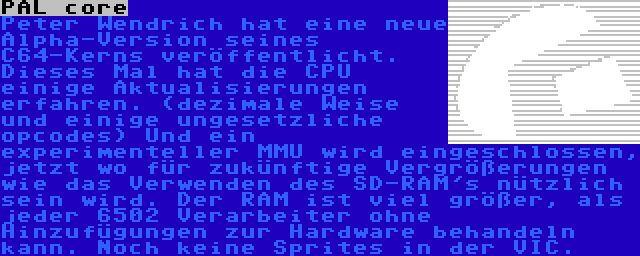 PAL core | Peter Wendrich hat eine neue Alpha-Version seines C64-Kerns veröffentlicht. Dieses Mal hat die CPU einige Aktualisierungen erfahren. (dezimale Weise und einige ungesetzliche opcodes) Und ein experimenteller MMU wird eingeschlossen, jetzt wo für zukünftige Vergrößerungen wie das Verwenden des SD-RAM's nützlich sein wird. Der RAM ist viel größer, als jeder 6502 Verarbeiter ohne Hinzufügungen zur Hardware behandeln kann. Noch keine Sprites in der VIC.