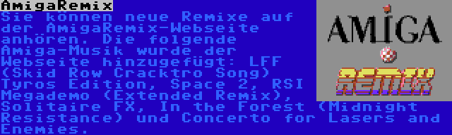 AmigaRemix | Sie können neue Remixe auf der AmigaRemix-Webseite anhören. Die folgende Amiga-Musik wurde der Webseite hinzugefügt: LFF (Skid Row Cracktro Song) Tyros Edition, Space 2, RSI Megademo (Extended Remix), Solitaire FX, In the Forest (Midnight Resistance) und Concerto for Lasers and Enemies.