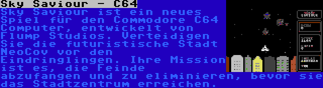 Sky Saviour - C64 | Sky Saviour ist ein neues Spiel für den Commodore C64 Computer, entwickelt von Flump Studios. Verteidigen Sie die futuristische Stadt NeoCov vor den Eindringlingen. Ihre Mission ist es, die Feinde abzufangen und zu eliminieren, bevor sie das Stadtzentrum erreichen.
