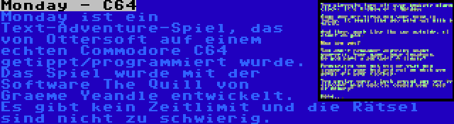 Monday - C64 | Monday ist ein Text-Adventure-Spiel, das von Ottersoft auf einem echten Commodore C64 getippt/programmiert wurde. Das Spiel wurde mit der Software The Quill von Graeme Yeandle entwickelt. Es gibt kein Zeitlimit und die Rätsel sind nicht zu schwierig.