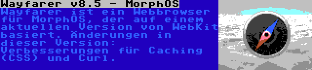 Wayfarer v8.5 - MorphOS | Wayfarer ist ein Webbrowser für MorphOS, der auf einem aktuellen Version von WebKit basiert. Änderungen in dieser Version: Verbesserungen für Caching (CSS) und Curl.