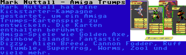 Mark Nuttall - Amiga Trumps | Mark Nuttall hat eine Kickstarter-Kampagne gestartet, um ein Amiga Trumps-Kartenspiel zu entwickeln. Die Karten enthalten berühmte Amiga-Spiele wie Golden Axe, Rainbow Islands, Fantastic Dizzy, Alien Breed, Cannon Fodder, Ruff n Tumble, Superfrog, Worms, Zool und viele mehr.