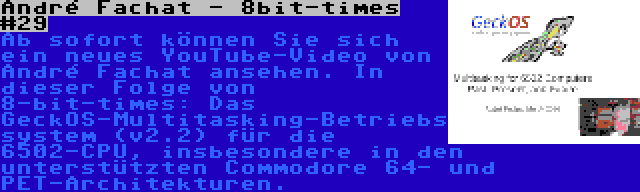 André Fachat - 8bit-times #29 | Ab sofort können Sie sich ein neues YouTube-Video von André Fachat ansehen. In dieser Folge von 8-bit-times: Das GeckOS-Multitasking-Betriebssystem (v2.2) für die 6502-CPU, insbesondere in den unterstützten Commodore 64- und PET-Architekturen.