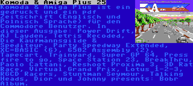 Komoda & Amiga Plus 25 | Komoda & Amiga Plus ist ein gedruckt und ein pdf Zeitschrift (Englisch und Polnisch Sprache) für den Commodore Benutzer. In dieser Ausgabe: Power Drift, AJ Layden, Tetris Recoded, Die Kaufmannsgilde & Spediteur, Party Speedway Extended, XC=BASIC (6), 6502 Assembly (2), Tapecart, Trainyard, Super GP 64, Press fire to go, Space Station 23, BreakThru, Paolo Cattani, Reshoot Proxima 3, 3D Rat Race, Virtual Grand Prix, Lotus 1-2-3, RGCD Racers, Stuntman Seymour, Talking Heads, Dior und Johnny presents: Bobr Album.
