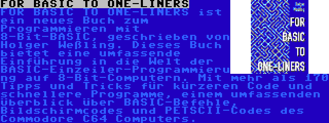 FOR BASIC TO ONE-LINERS | FOR BASIC TO ONE-LINERS ist ein neues Buch zum Programmieren mit 8-Bit-BASIC, geschrieben von Holger Weßling. Dieses Buch bietet eine umfassende Einführung in die Welt der BASIC-Einzeiler-Programmierung auf 8-Bit-Computern. Mit mehr als 170 Tipps und Tricks für kürzeren Code und schnellere Programme, einem umfassenden Überblick über BASIC-Befehle, Bildschirmcodes und PETSCII-Codes des Commodore C64 Computers.
