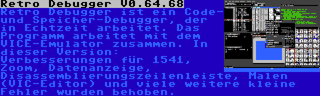 Retro Debugger V0.64.68 | Retro Debugger ist ein Code- und Speicher-Debugger, der in Echtzeit arbeitet. Das Programm arbeitet mit dem VICE-Emulator zusammen. In dieser Version: Verbesserungen für 1541, Zoom, Datenanzeige, Disassemblierungszeilenleiste, Malen (VIC-Editor) und viele weitere kleine Fehler wurden behoben.