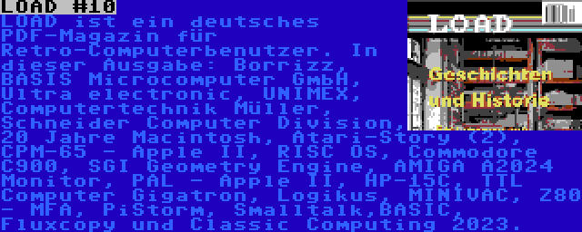 LOAD #10 | LOAD ist ein deutsches PDF-Magazin für Retro-Computerbenutzer. In dieser Ausgabe: Borrizz, BASIS Microcomputer GmbH, Ultra electronic, UNIMEX, Computertechnik Müller, Schneider Computer Division, 20 Jahre Macintosh, Atari-Story (2), CPM-65 - Apple II, RISC OS, Commodore C900, SGI Geometry Engine, AMIGA A2024 Monitor, PAL - Apple II, HP-15C, TTL Computer Gigatron, Logikus, MINIVAC, Z80 - MFA, PiStorm, Smalltalk,BASIC, Fluxcopy und Classic Computing 2023.