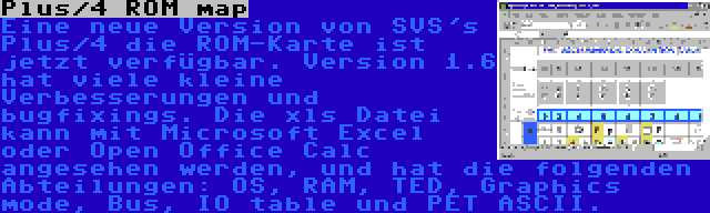 Plus/4 ROM map | Eine neue Version von SVS's Plus/4 die ROM-Karte ist jetzt verfügbar. Version 1.6 hat viele kleine Verbesserungen und bugfixings. Die xls Datei kann mit Microsoft Excel oder Open Office Calc angesehen werden, und hat die folgenden Abteilungen: OS, RAM, TED, Graphics mode, Bus, IO table und PET ASCII.