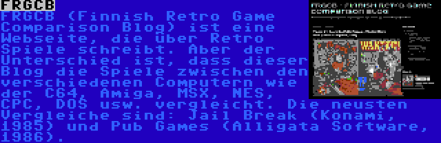 FRGCB | FRGCB (Finnish Retro Game Comparison Blog) ist eine Webseite, die über Retro Spiele schreibt. Aber der Unterschied ist, dass dieser Blog die Spiele zwischen den verschiedenen Computern wie der C64, Amiga, MSX, NES, CPC, DOS usw. vergleicht. Die neusten Vergleiche sind: Jail Break (Konami, 1985) und Pub Games (Alligata Software, 1986).
