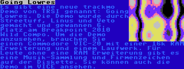 Going Lowres | Es gibt eine neue trackmo Demo von TRSI genannt: Going Lowres. Die Demo wurde durch Streetuff, Linus und Veto gemacht und gewannen 6. Platz am Breakpoint 2010 Wild Compo. Um die Demo anzusehen, brauchen Sie einen Commodore VIC-20 mit einer 16k RAM Erweiterung und einem Laufwerk. Für Leute ohne eine RAM Erweiterung gibt es eine Musik-Sammlung und Firmenzeichen auf der Diskette. Sie können auch die Demo im VICE ansehen.